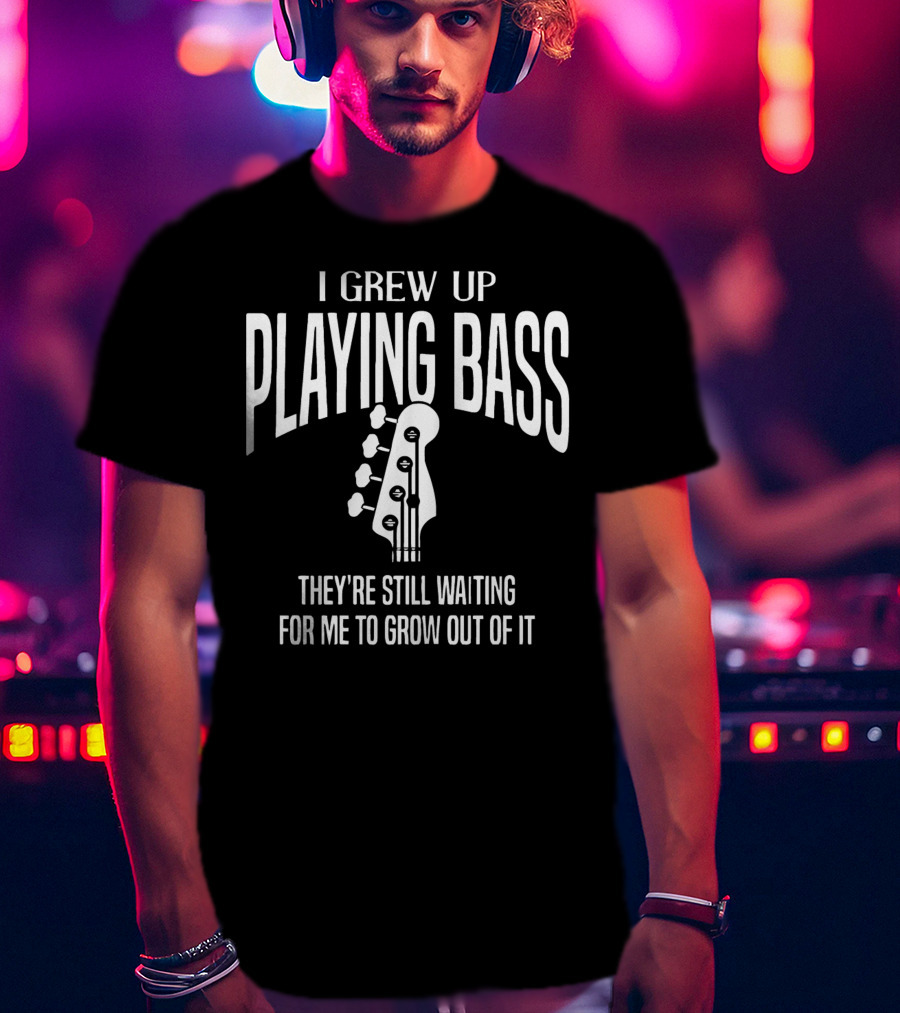 I Grew Up Playing Bass They're Still Waiting For Me To Grow Out Of It T-Shirt