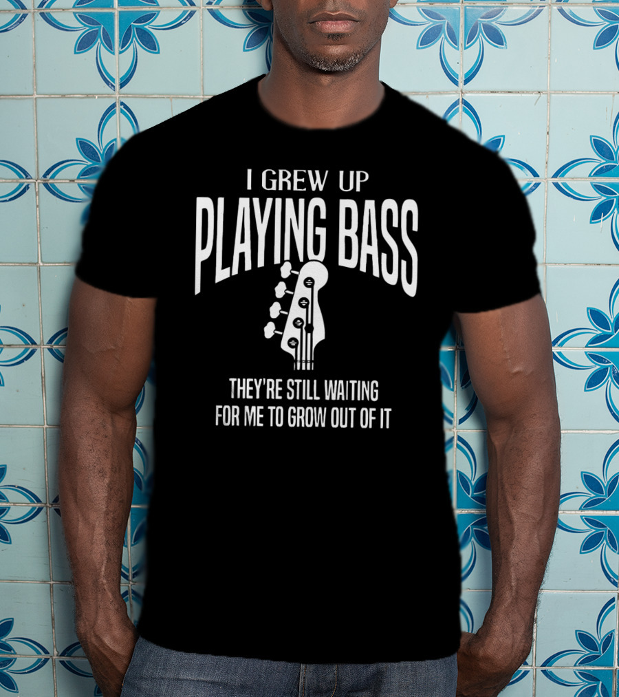 I Grew Up Playing Bass They're Still Waiting For Me To Grow Out Of It T-Shirt