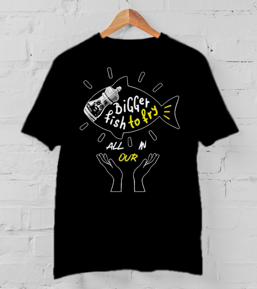 BiGGER Fish To Fry ALL IN OUR Hands T-Shirt