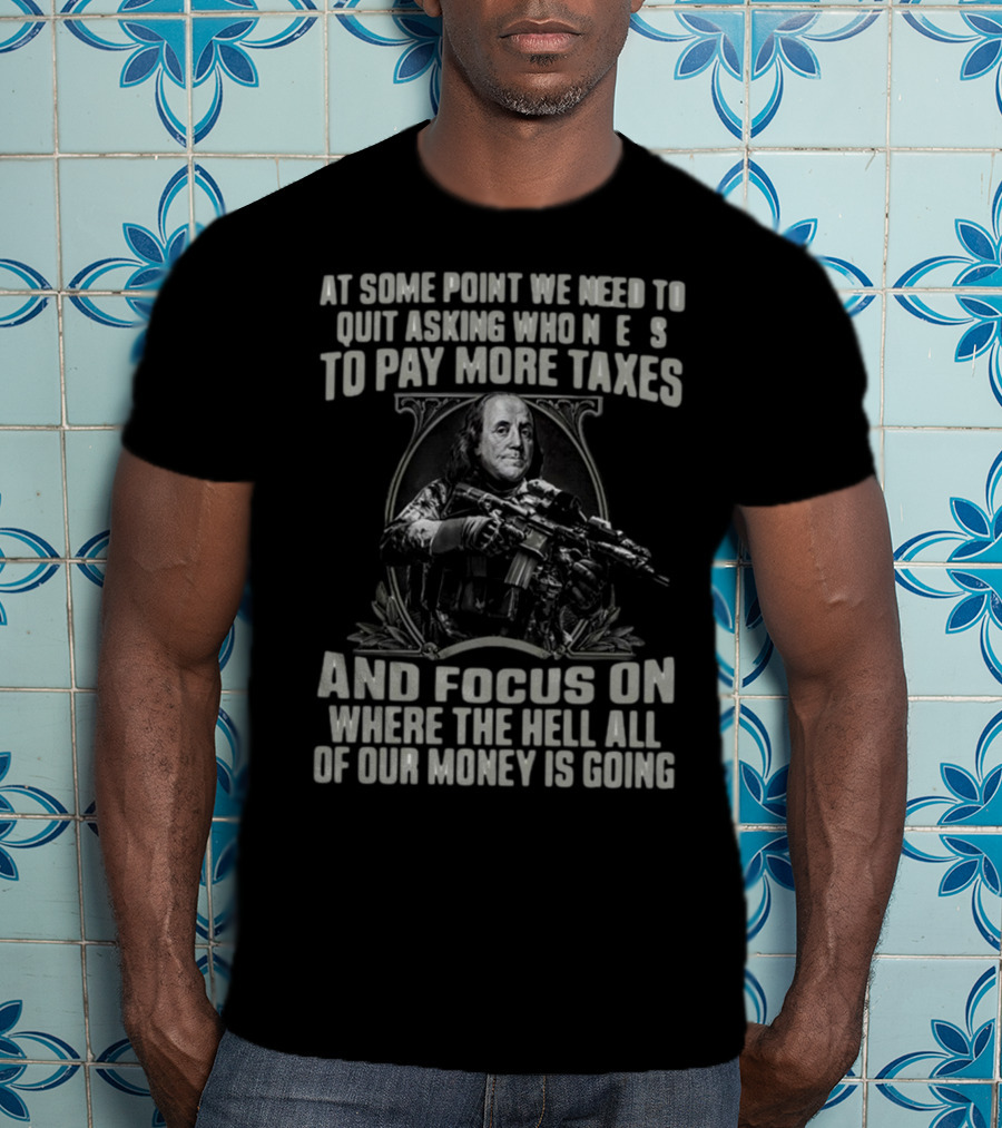 At Some Point We Need To Quit Asking Who Needs To Pay More Taxes And Focus On Where The Hell All Of Our Money Is Going T-Shirt