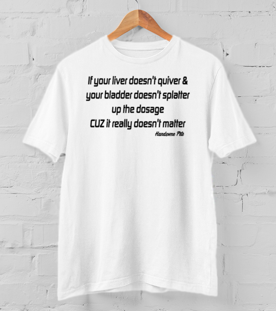 If Your Liver Doesn't Quiver And Your Bladder Doesn't Splatter Up The Dosage Cuz It Really Doesn't Matter Handsome Pete T-Shirt