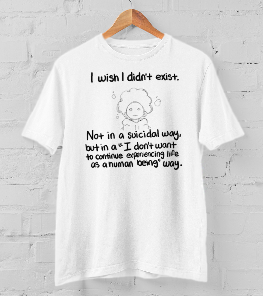 I Wish I Didn't Exist Not In A Suicidal Way But In A I Don't Want To Continue Experiencing Life As A Human Being Way T-Shirt