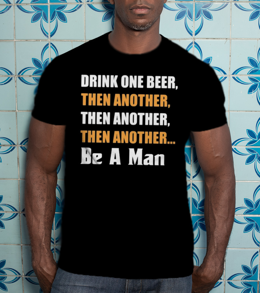 Drink One Beer Then Another Then Another Then Another Be A Man T-Shirt