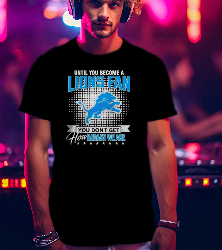 Until You Become A Lions Fan You Don’t Get How Badass We Are T-Shirt