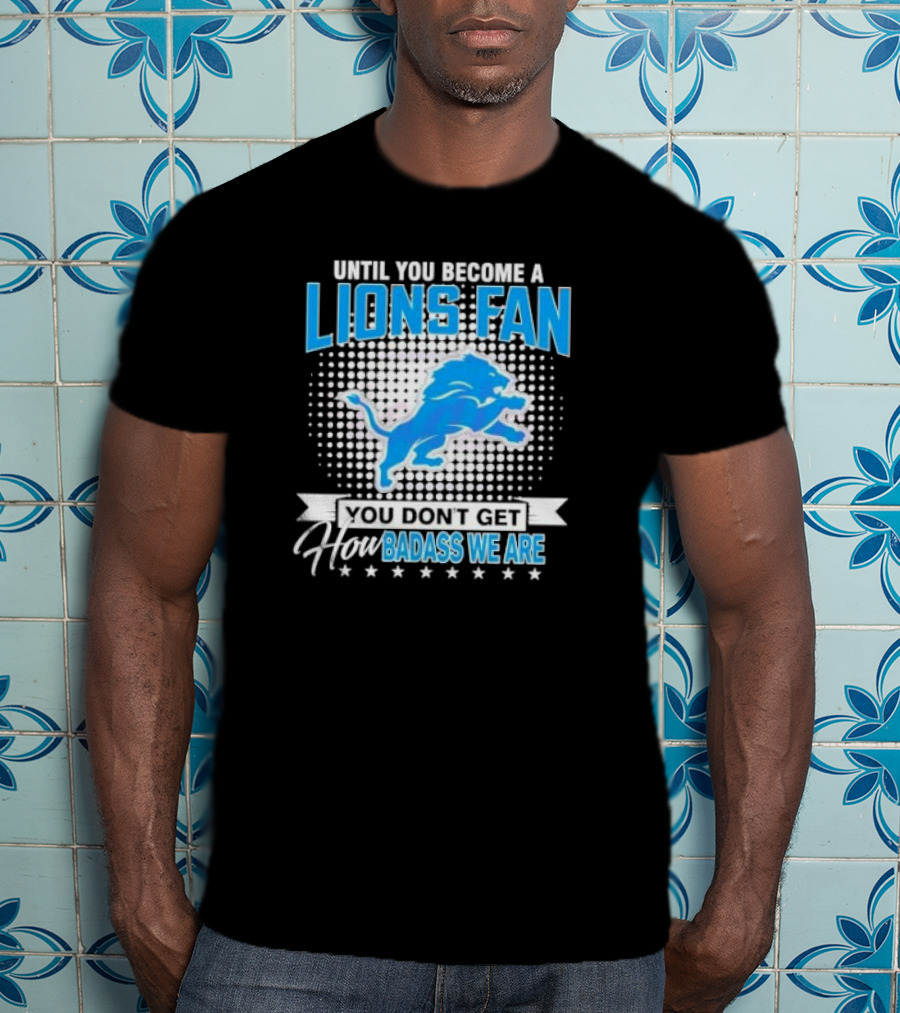 Until You Become A Lions Fan You Don’t Get How Badass We Are T-Shirt