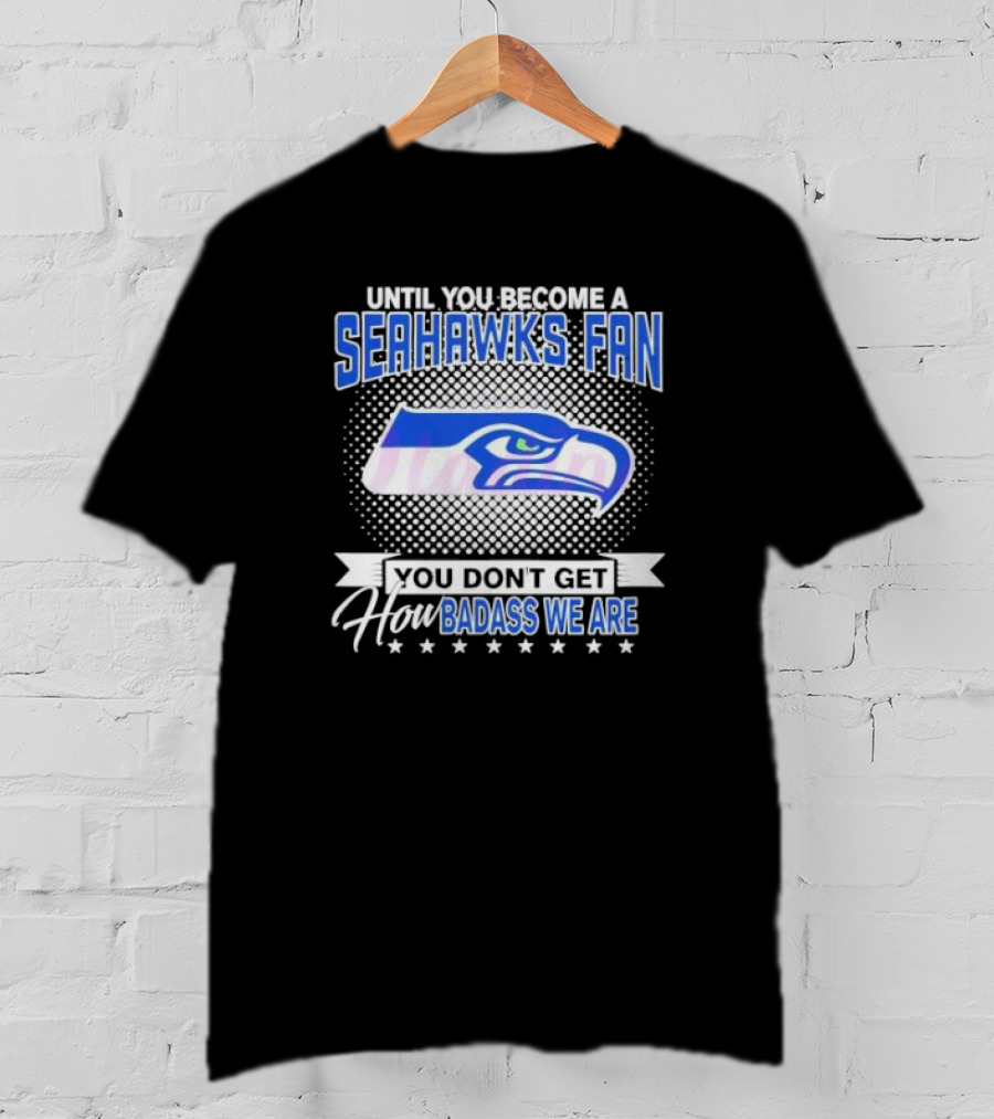 Until You Become A Seahawks Fan You Don’t Get How Badass We Are T-Shirt
