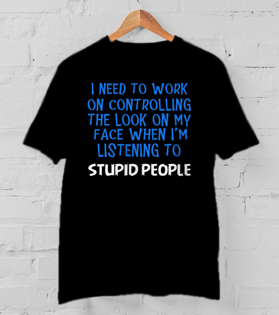 I Need To Work On Controlling The Look On My Face When I'm Listening To Stupid People T-Shirt