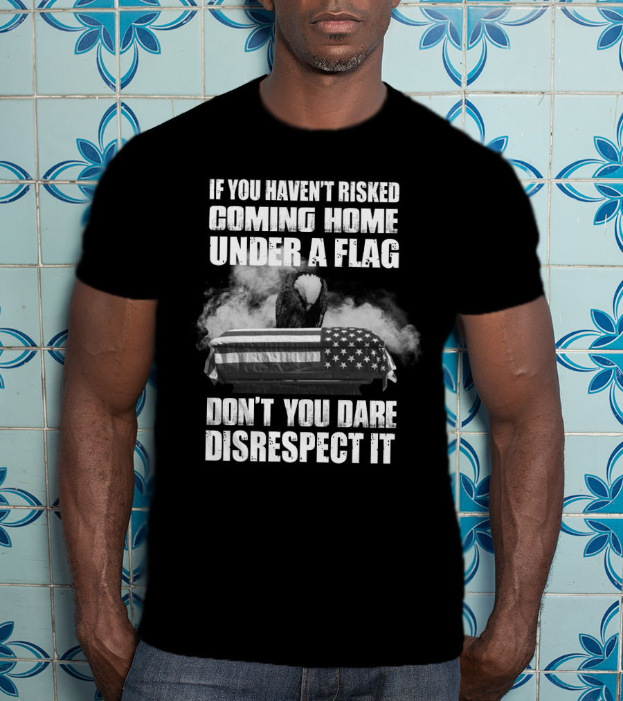 Eagle If You Haven't Risked Coming Home Under A Flag Don't You Dare Disrespect It T-Shirt