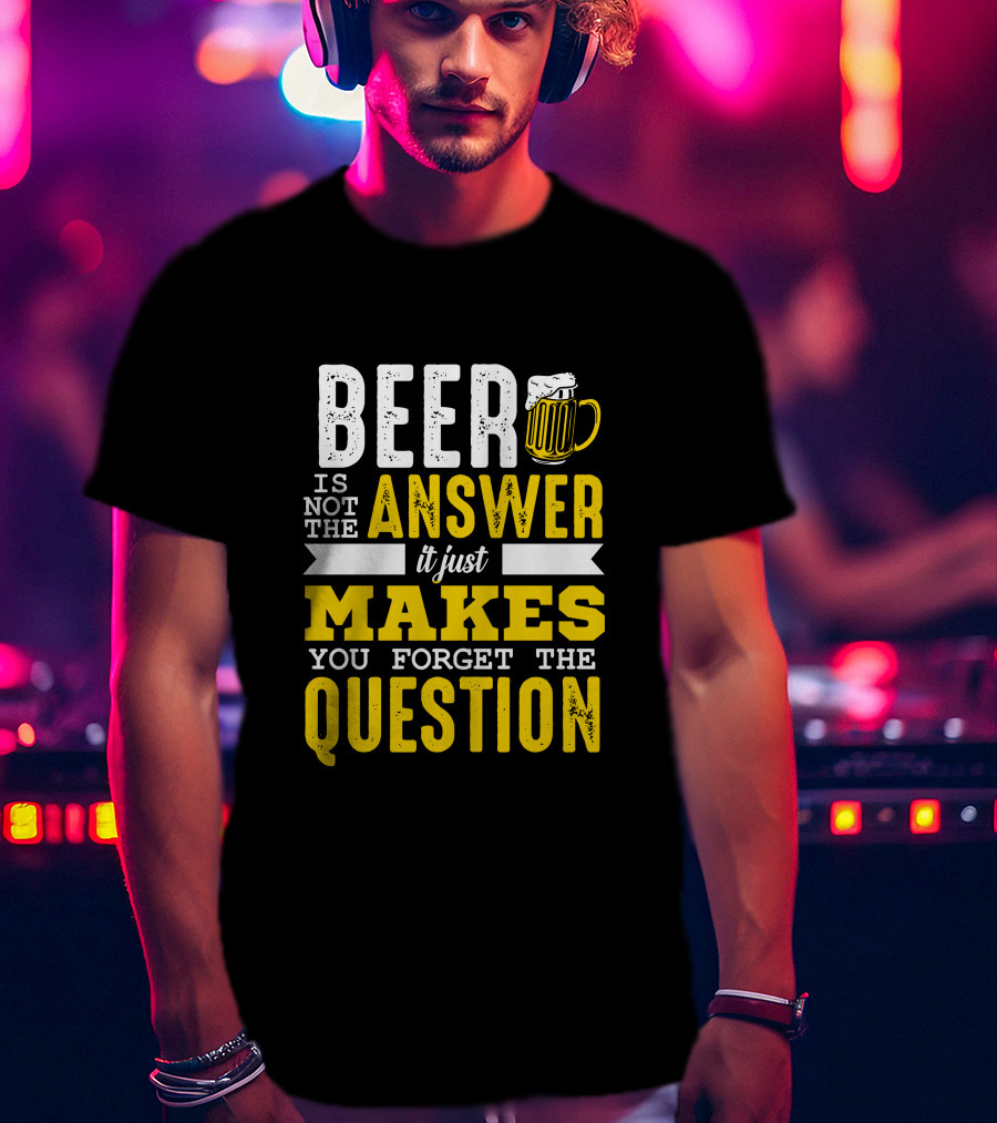 Beer Is Not The Answer It Just Makes You Forget The Question T-Shirt