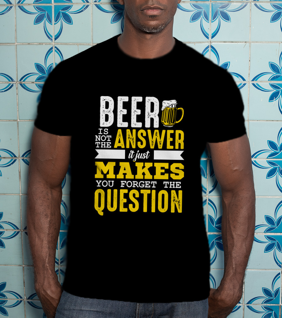 Beer Is Not The Answer It Just Makes You Forget The Question T-Shirt