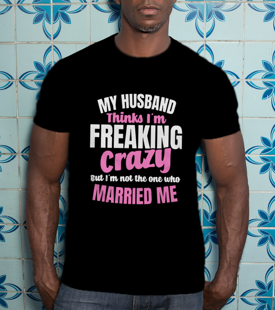 My Husband Thinks I'm Freaking Crazy But I'm Not The One Who Married Me T-Shirt