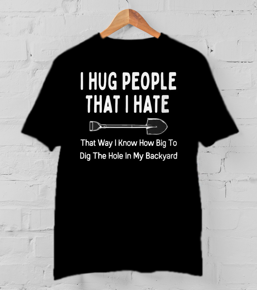 I Hug People That I Hate That Way I Know How Big To Dig The Hole In My Backyard T-Shirt