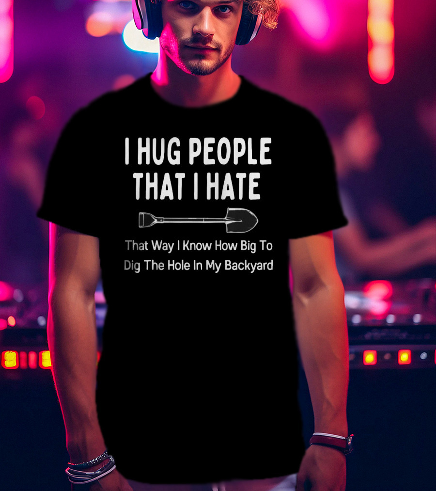 I Hug People That I Hate That Way I Know How Big To Dig The Hole In My Backyard T-Shirt