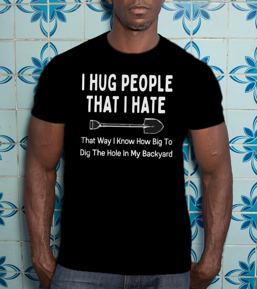 I Hug People That I Hate That Way I Know How Big To Dig The Hole In My Backyard T-Shirt