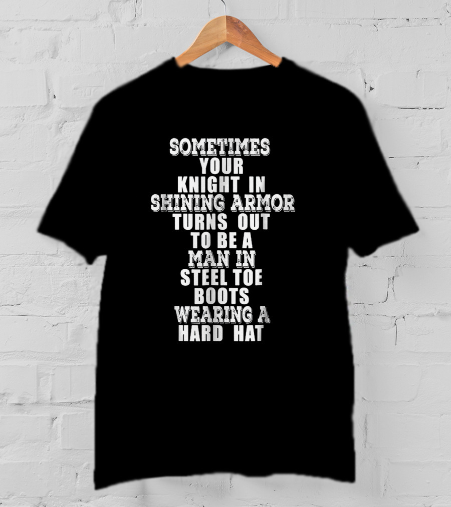 Sometimes Your Knight In Shining Armor Turns Out To Be A Man In Steel Toe Boots Wearing A Hard Hat T-Shirt