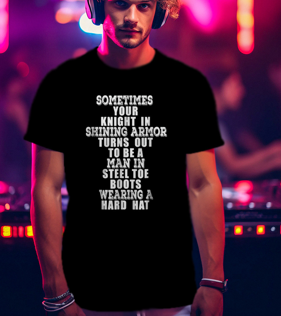Sometimes Your Knight In Shining Armor Turns Out To Be A Man In Steel Toe Boots Wearing A Hard Hat T-Shirt
