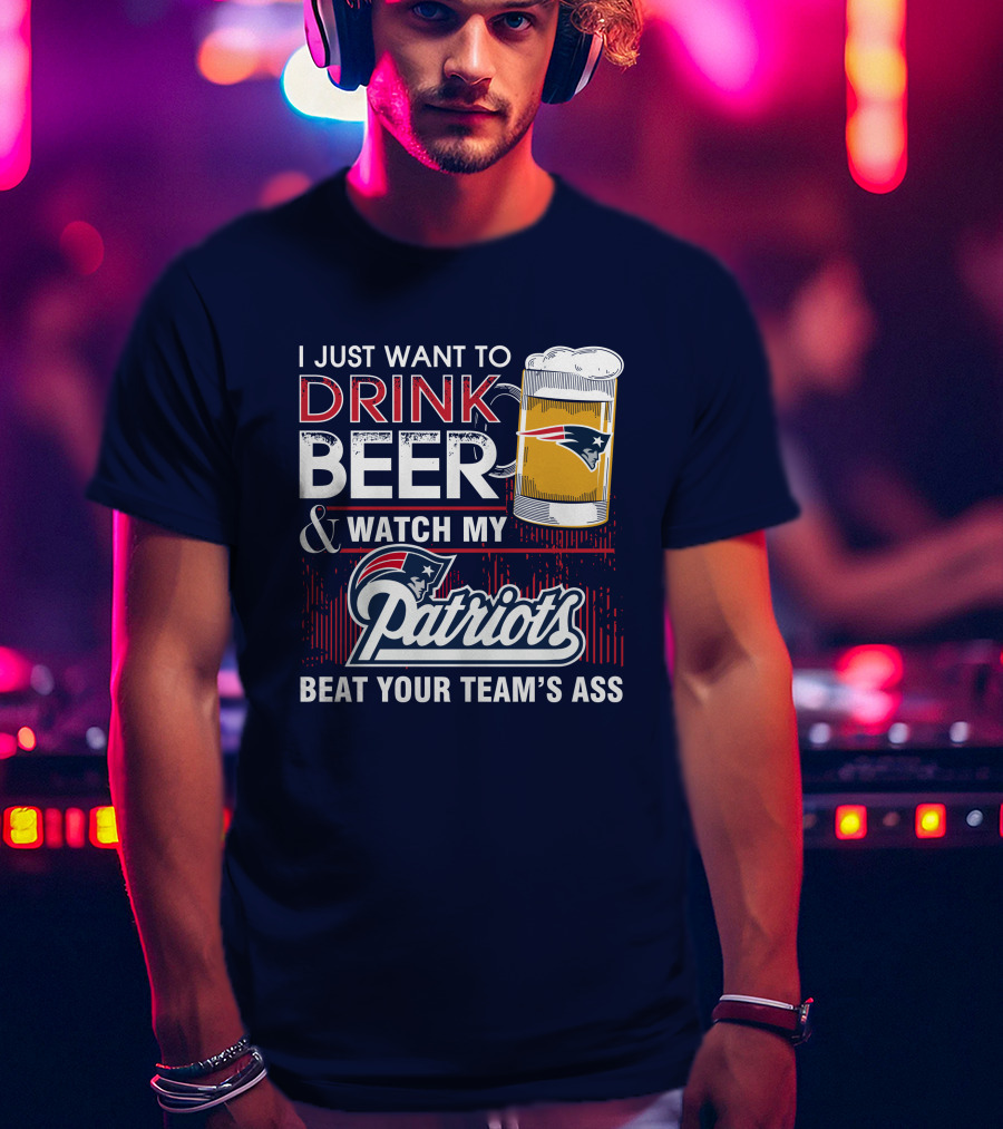 I Just Want To Drink Beer And Watch My Patriots Beat Your Team's Ass T-Shirt