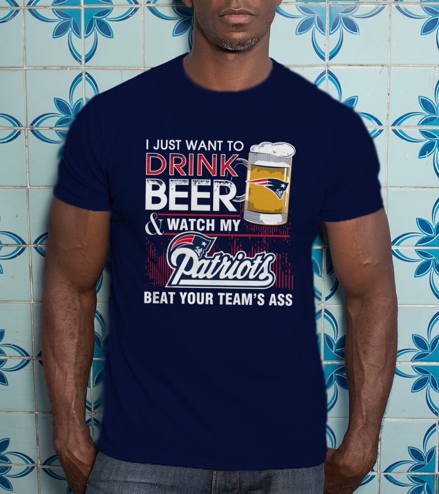 I Just Want To Drink Beer And Watch My Patriots Beat Your Team's Ass T-Shirt