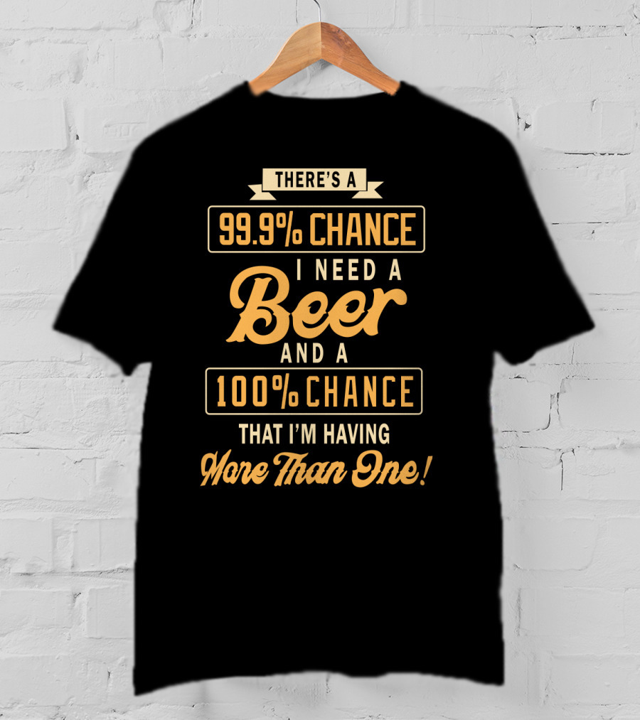 There's A 99.9% Chance I Need A Beer And A 100% Chance That I'm Having More Than One T-Shirt