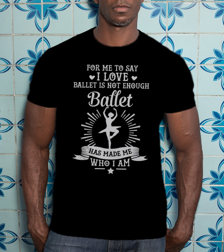 For Me To Say I Love Ballet Is Not Enough Ballet Has Made Me Who I Am T-Shirt