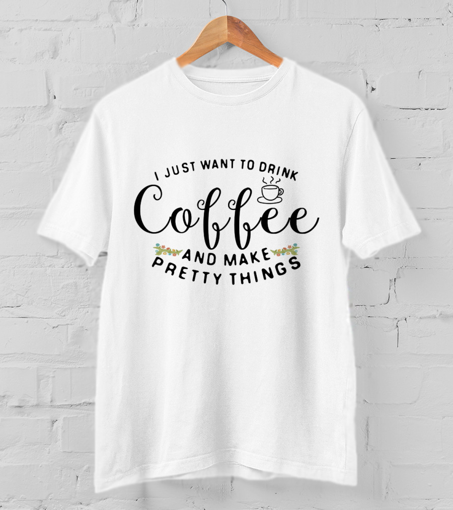 I Just Want To Drink Coffee And Make Pretty Things T-Shirt