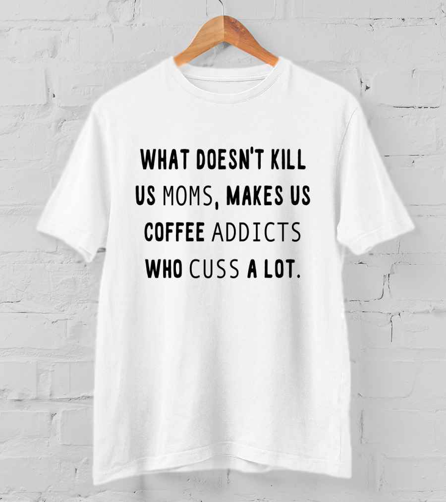 What Doesn't Kill Us Moms Makes Us Coffee Addicts Who Cuss A Lot T-Shirt