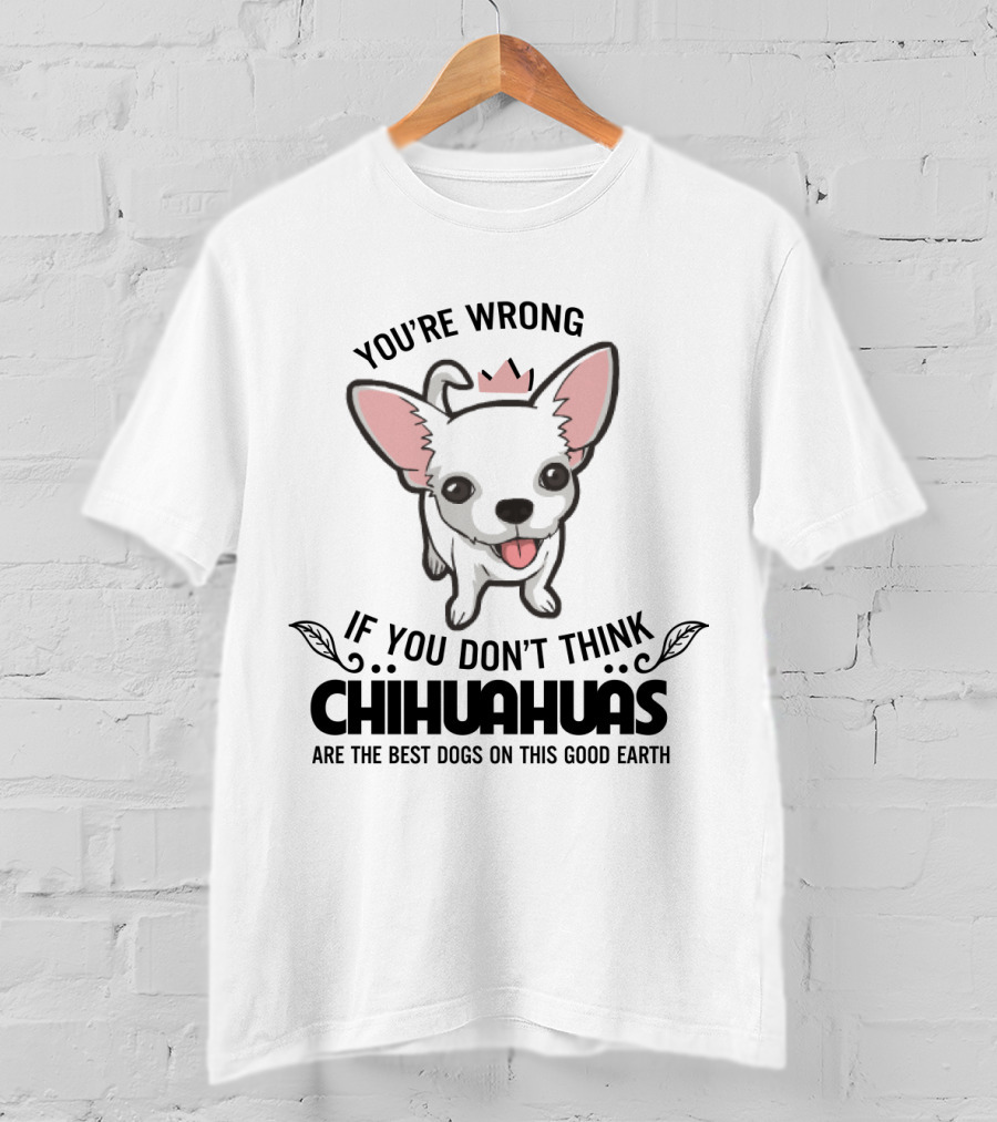 You're Wrong If You Don't Think Chihuahuas Are The Best Dogs On This Good Earth T-Shirt