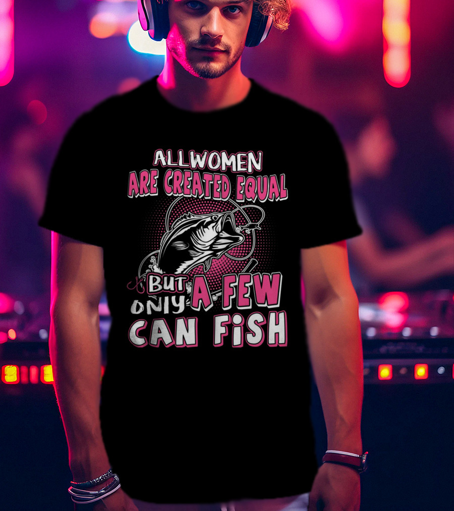 All Women Are Created Equal But Only A Few Can Fish With Graphic Of Fish And Hook T-Shirt