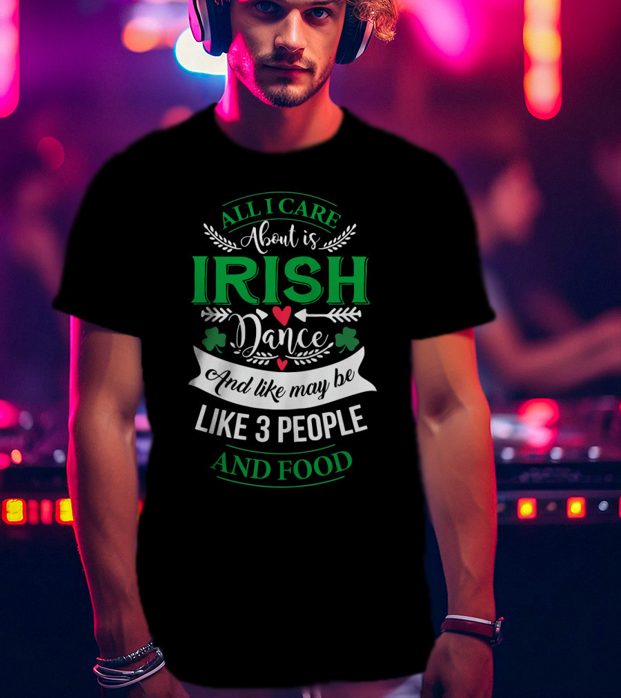 All I Care About Is Irish Dance And Like Maybe 3 People And Food T-Shirt
