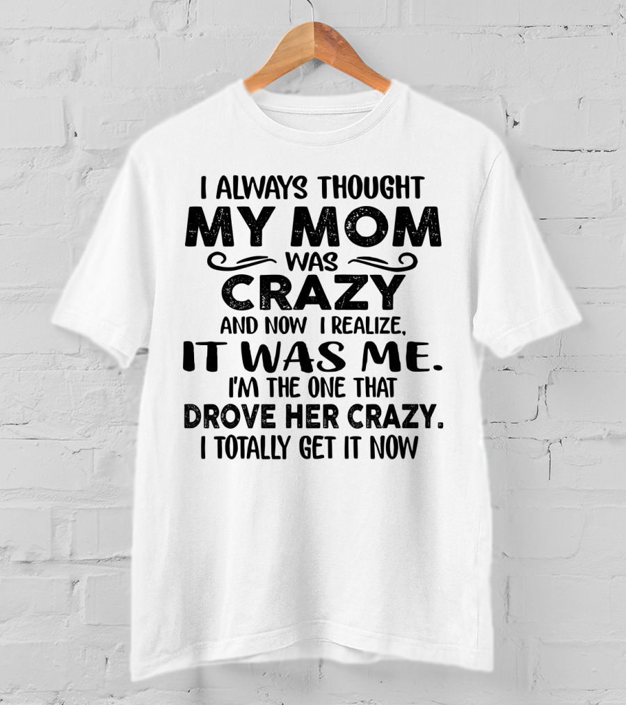 I Always Thought My Mom Was Crazy And Now I Realize It Was Me I'm The One That Drove Her Crazy I Totally Get It Now T-Shirt