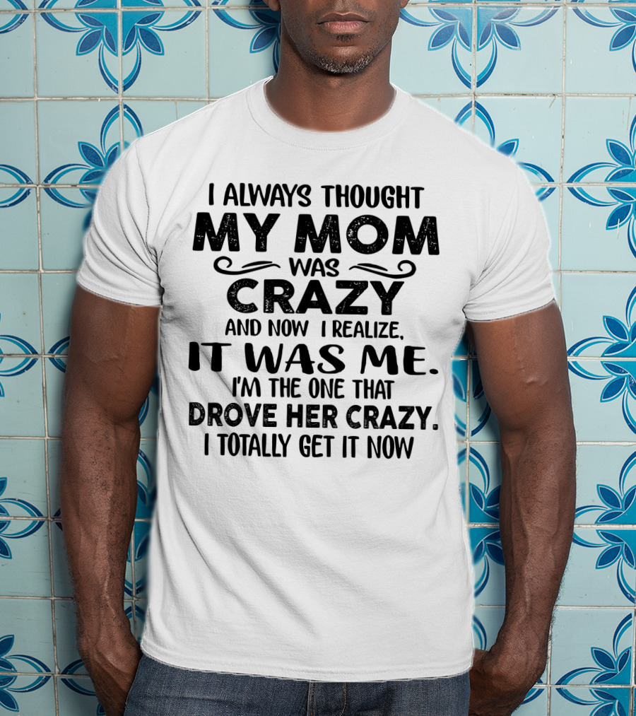 I Always Thought My Mom Was Crazy And Now I Realize It Was Me I'm The One That Drove Her Crazy I Totally Get It Now T-Shirt