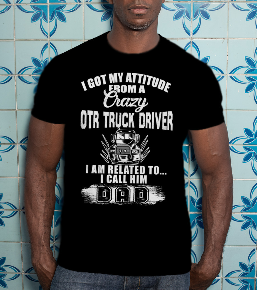 I Got My Attitude From A Crazy OTR Truck Driver I Am Related To I Call Him Dad T-Shirt
