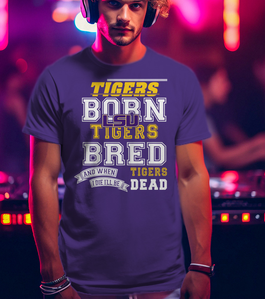 LSU Tigers Born Tigers Bred And When I Die I'll Be Tigers Dead T-Shirt