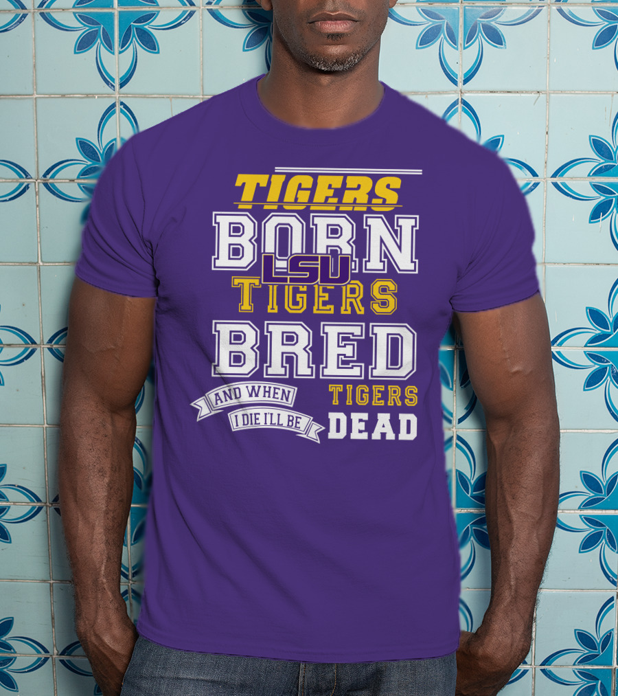 LSU Tigers Born Tigers Bred And When I Die I'll Be Tigers Dead T-Shirt