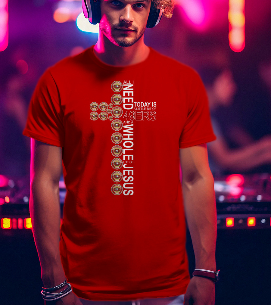 All I Need Today Is San Francisco 49ers Logos And A Whole Lot Of Jesus T-Shirt
