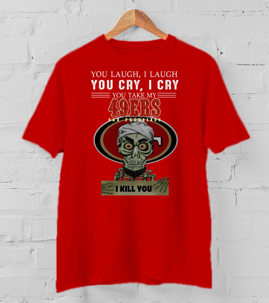You Laugh I Laugh You Cry I Cry You Take My 49ers San Francisco Jeff Dunham I Kill You T-Shirt