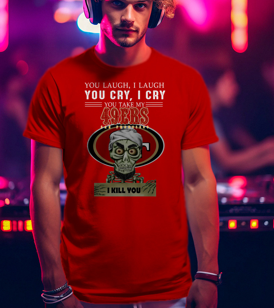 You Laugh I Laugh You Cry I Cry You Take My 49ers San Francisco Jeff Dunham I Kill You T-Shirt