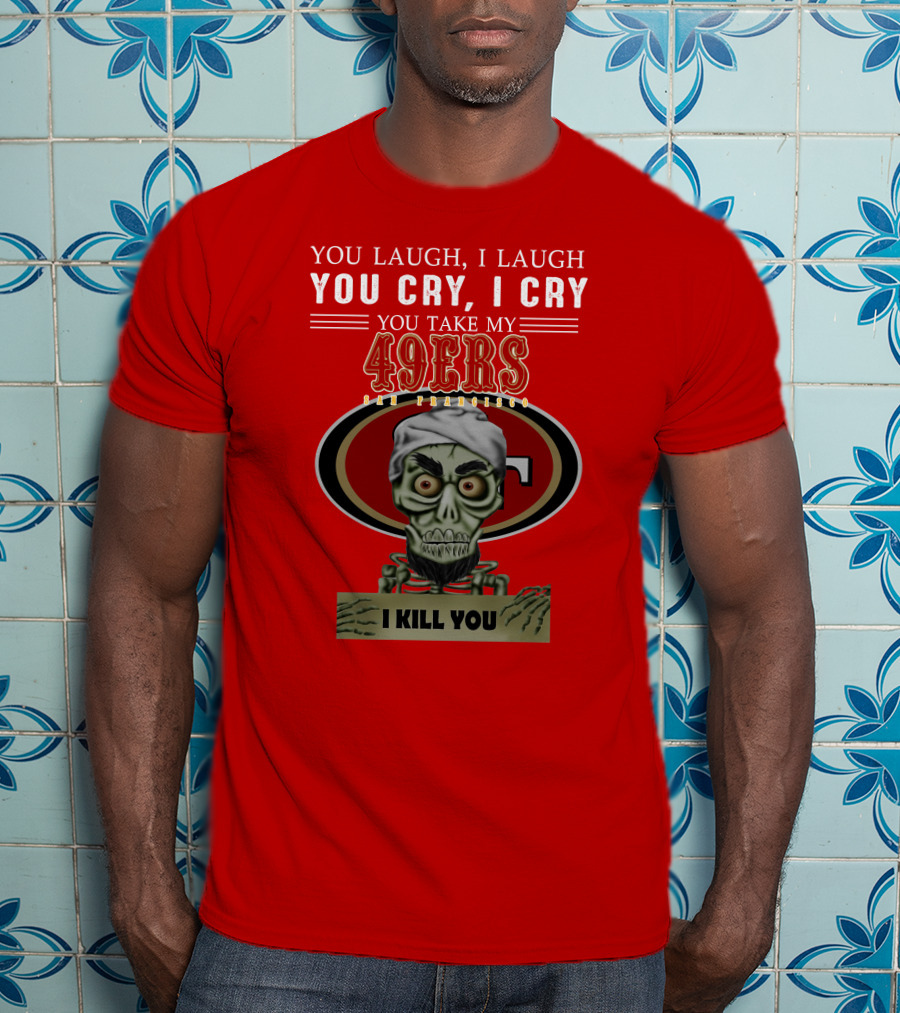 You Laugh I Laugh You Cry I Cry You Take My 49ers San Francisco Jeff Dunham I Kill You T-Shirt