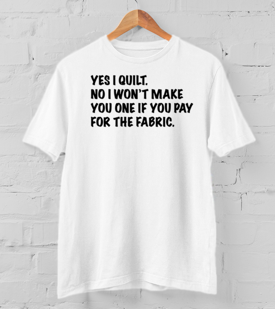Yes I Quilt No I Won't Make You One If You Pay For The Fabric T-Shirt