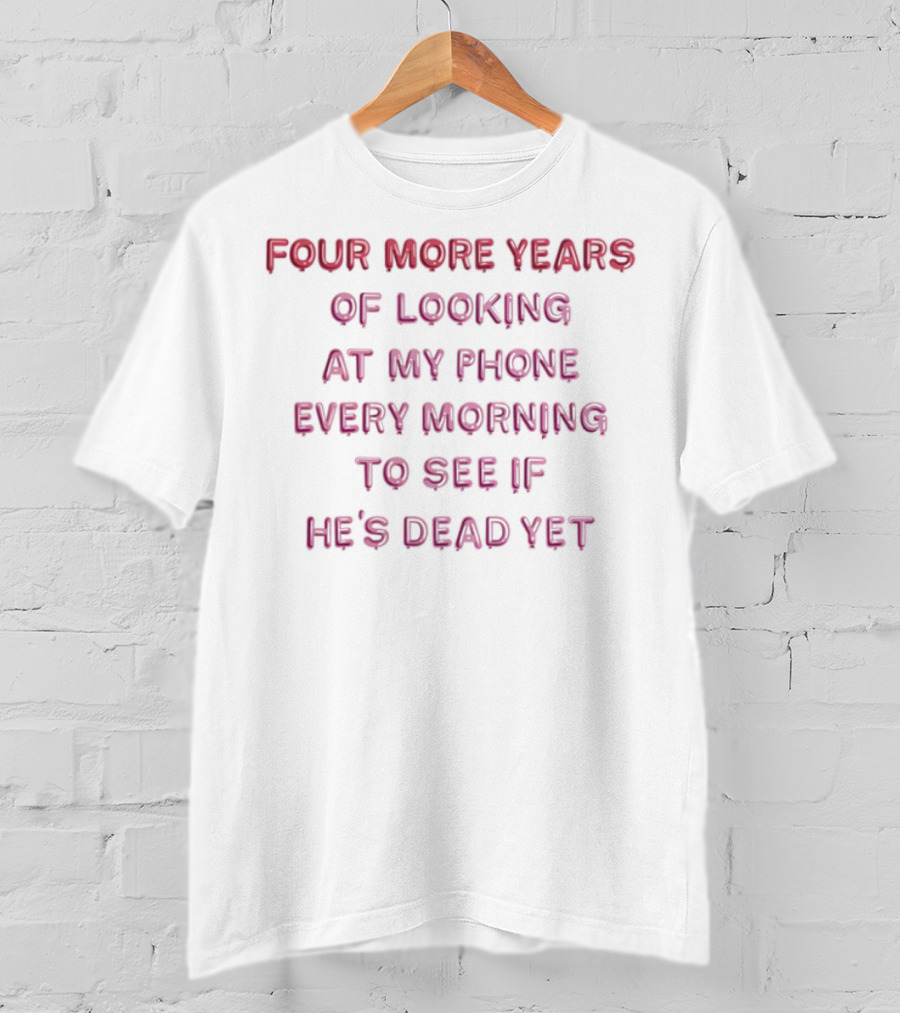 Four More Years Of Looking At My Phone Every Morning To See If He's Dead Yet T-Shirt