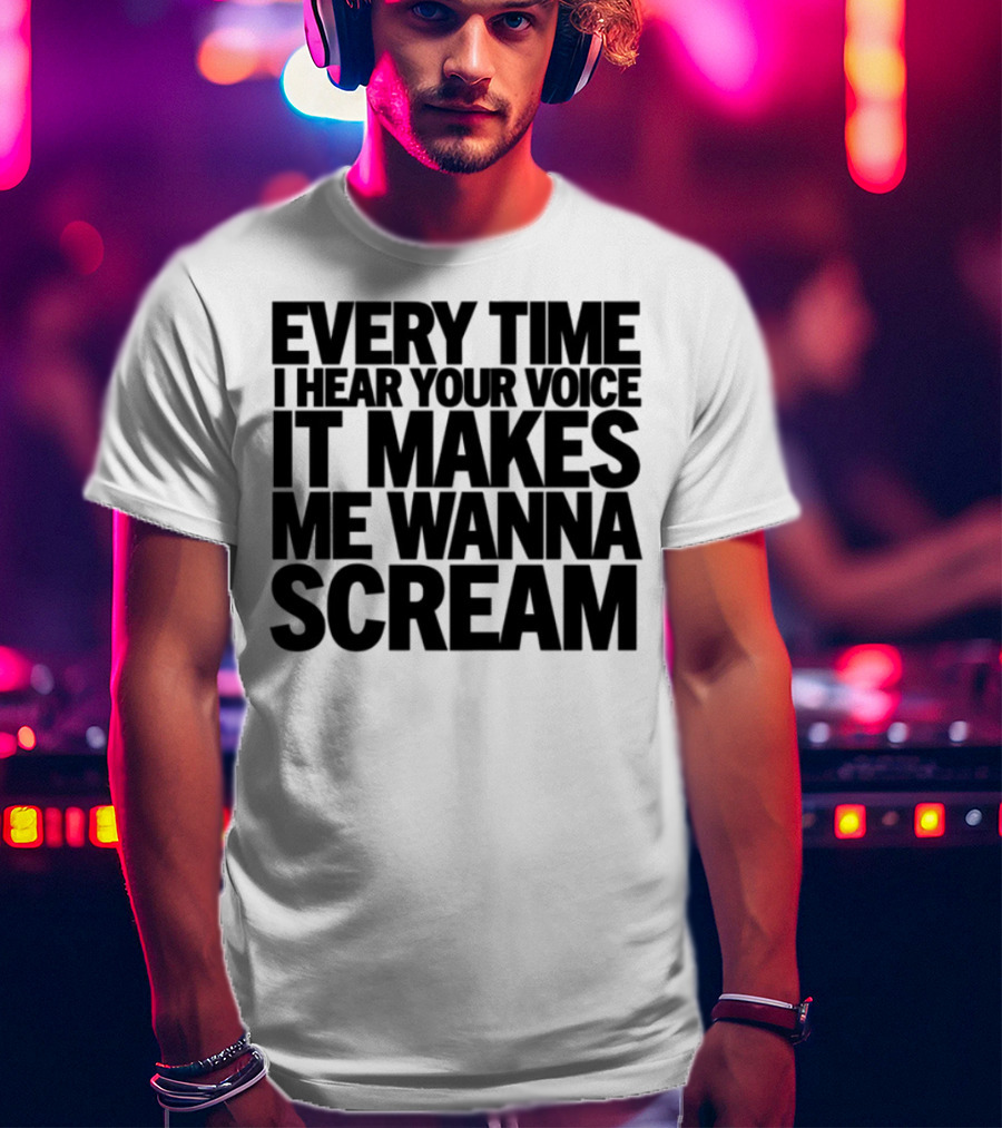 Every Time I Hear Your Voice It Makes Me Wanna Scream T-Shirt