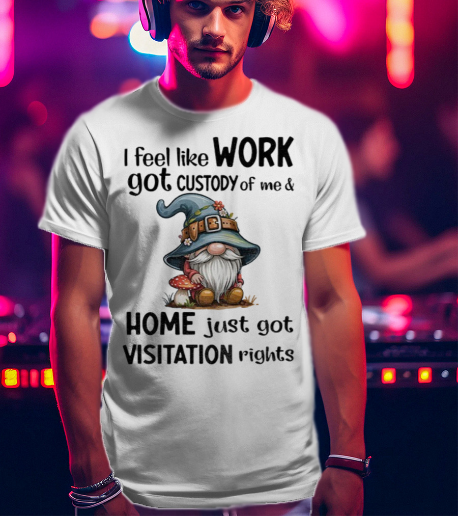 I Feel Like Work Got Custody Of Me Gnome And Home Just Got Visitation Rights T-Shirt