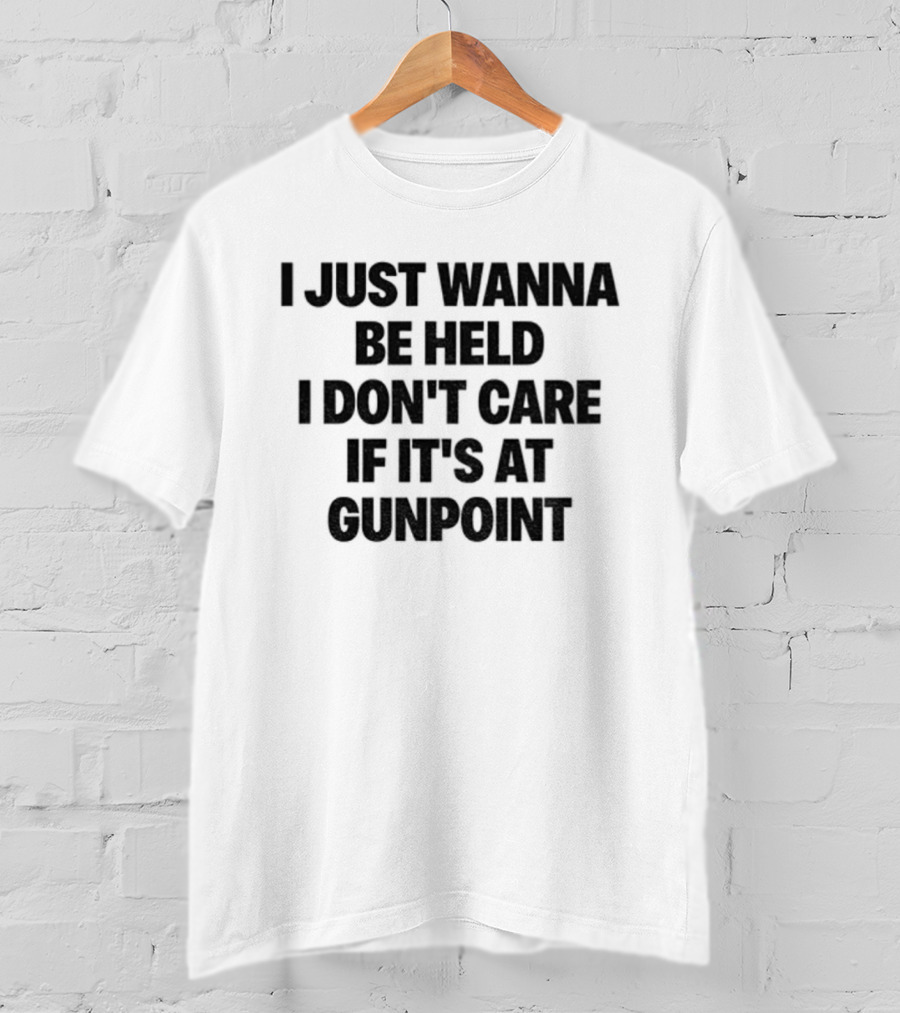 I Just Wanna Be Held I Don’t Care If It’s At Gunpoint T-Shirt