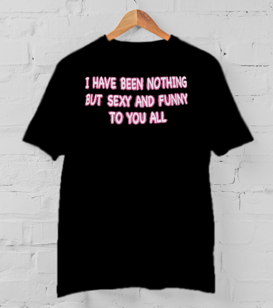 I Have Been Nothing But Sexy And Funny To You All T-Shirt