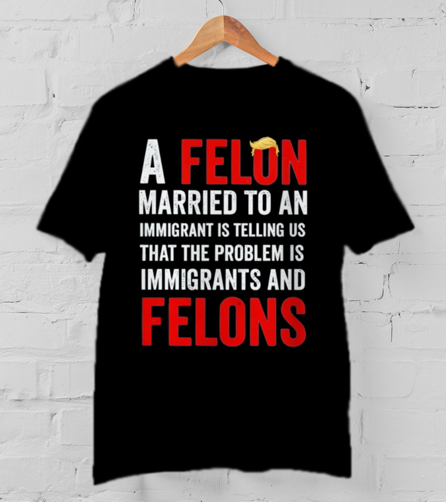 A Felon Married To An Immigrant Is Telling Us That The Problem Is Immigrants And Felons T-Shirt