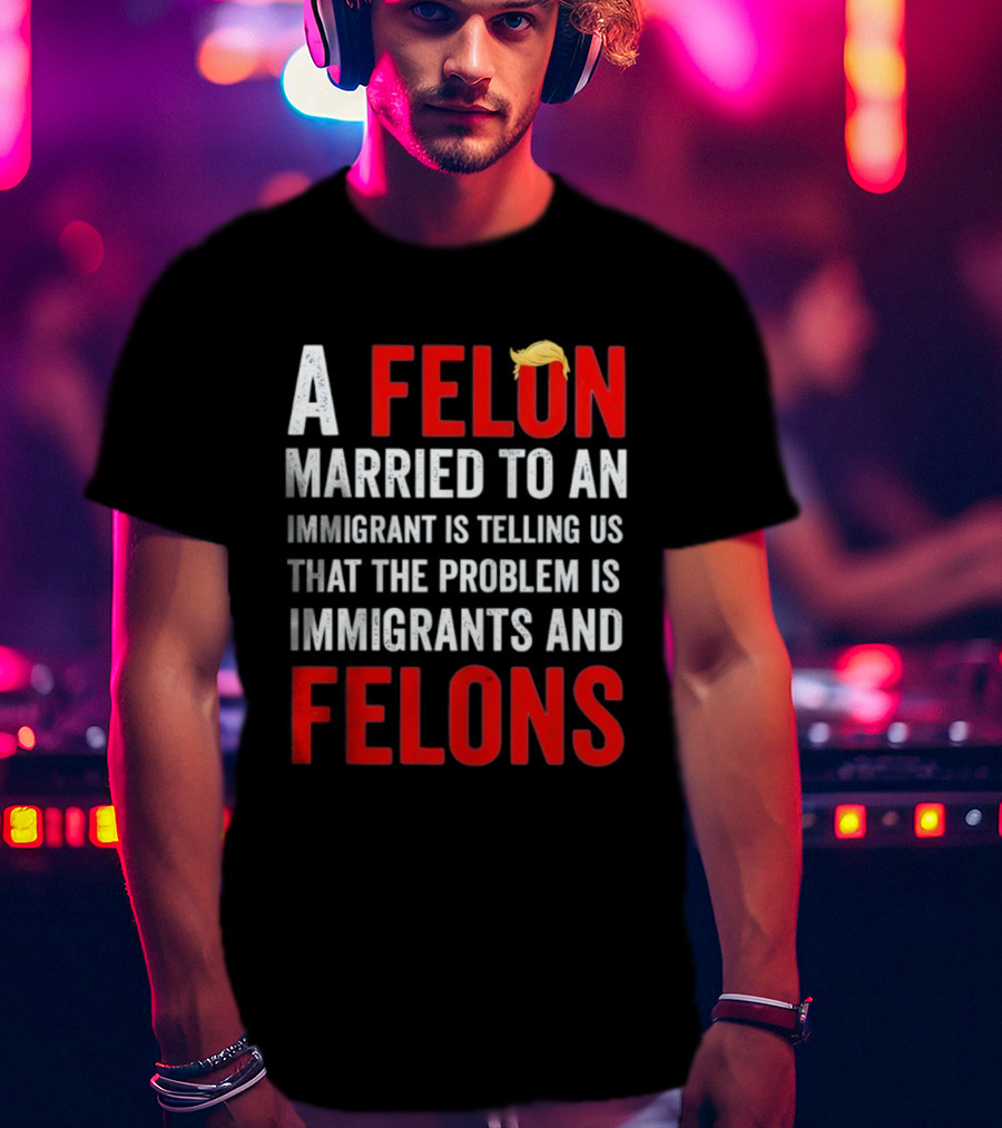 A Felon Married To An Immigrant Is Telling Us That The Problem Is Immigrants And Felons T-Shirt
