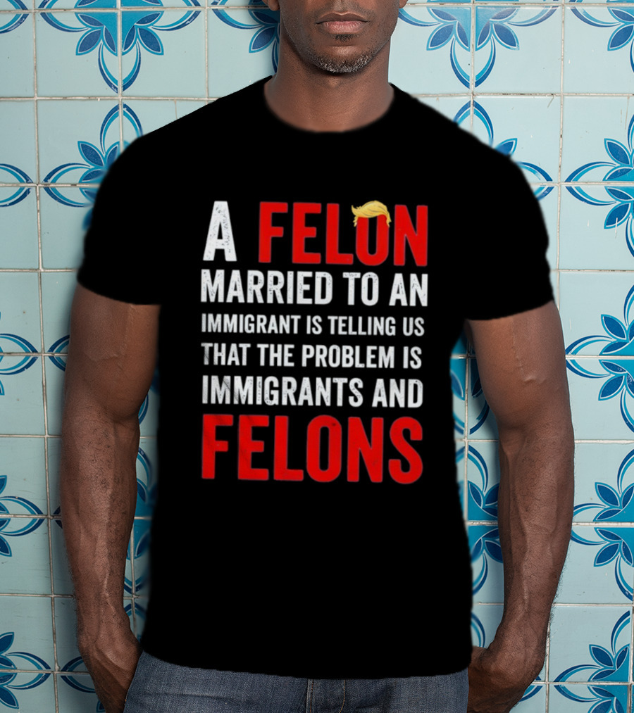 A Felon Married To An Immigrant Is Telling Us That The Problem Is Immigrants And Felons T-Shirt