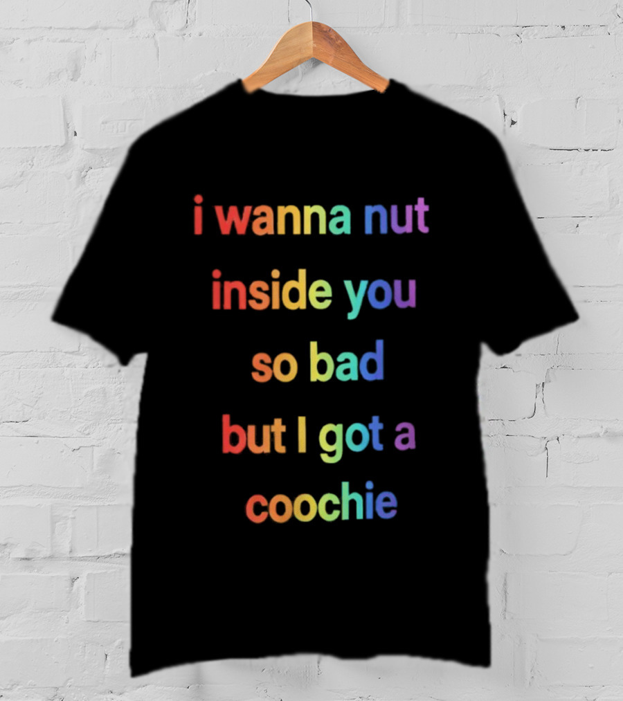 I Wanna Nut Inside You So Bad But I Got A Coochie Rainbow Text T-Shirt