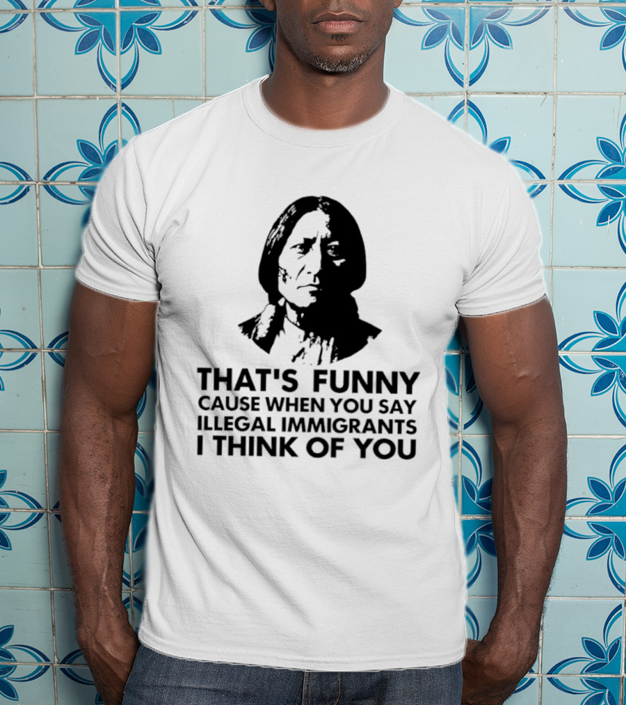 That's Funny Cause When You Say Illegal Immigrants I Think Of You Native American T-Shirt