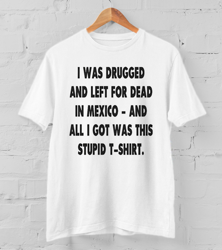 I Was Drugged And Left For Dead In Mexico And All I Got Was This Stupid T T-Shirt